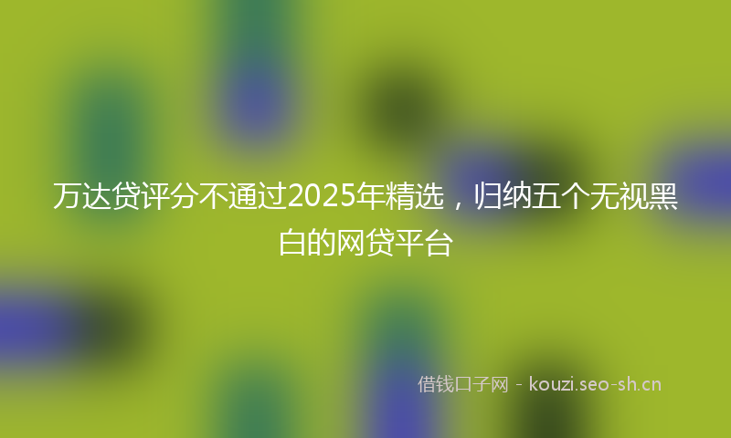 万达贷评分不通过2025年精选，归纳五个无视黑白的网贷平台
