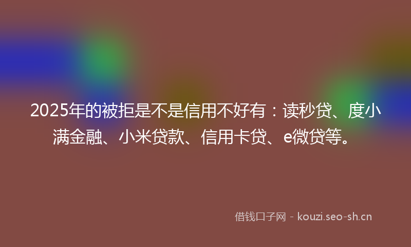 2025年的被拒是不是信用不好有：读秒贷、度小满金融、小米贷款、信用卡贷、e微贷等。