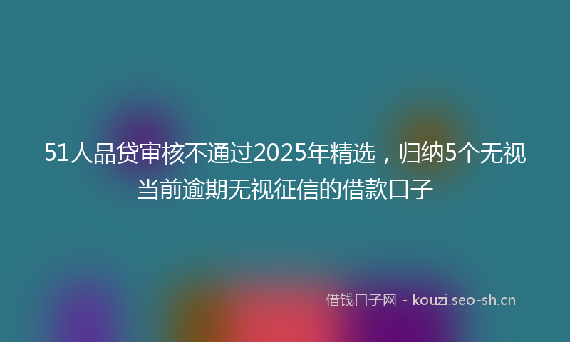 51人品贷审核不通过2025年精选，归纳5个无视当前逾期无视征信的借款口子