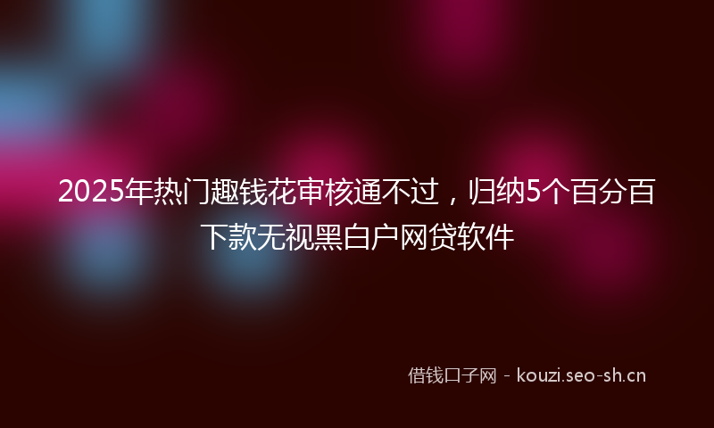 2025年热门趣钱花审核通不过,归纳5个百分百下款无视黑白户网贷软件