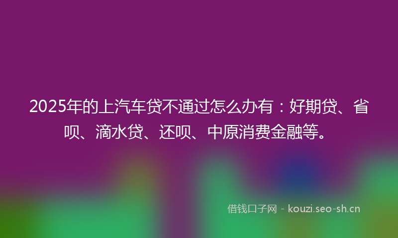 2025年的上汽车贷不通过怎么办有：好期贷、省呗、滴水贷、还呗、中原消费金融等。