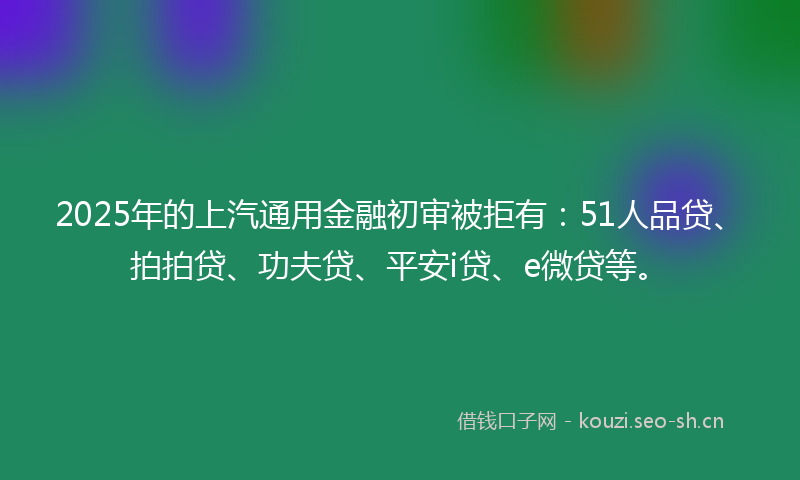 2025年的上汽通用金融初审被拒有：51人品贷、拍拍贷、功夫贷、平安i贷、e微贷等。