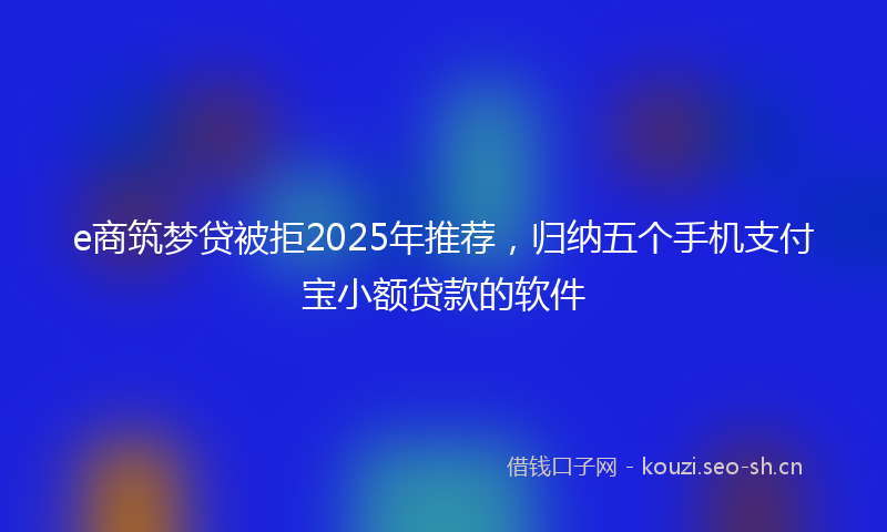 e商筑梦贷被拒2025年推荐，归纳五个手机支付宝小额贷款的软件