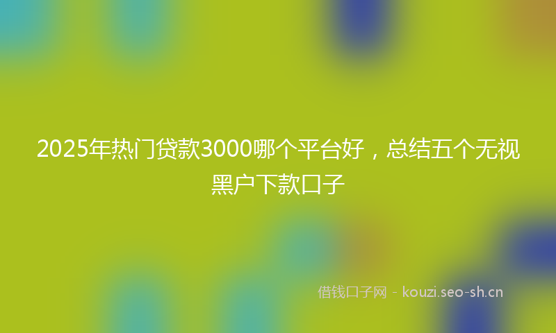 2025年热门贷款3000哪个平台好，总结五个无视黑户下款口子