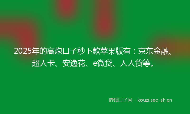 2025年的高炮口子秒下款苹果版有：京东金融、超人卡、安逸花、e微贷、人人贷等。