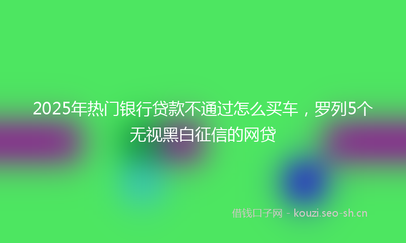 2025年热门银行贷款不通过怎么买车，罗列5个无视黑白征信的网贷