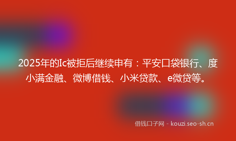 2025年的Ic被拒后继续申有：平安口袋银行、度小满金融、微博借钱、小米贷款、e微贷等。