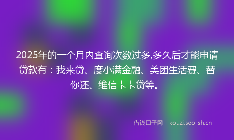 2025年的一个月内查询次数过多,多久后才能申请贷款有：我来贷、度小满金融、美团生活费、替你还、维信卡卡贷等。