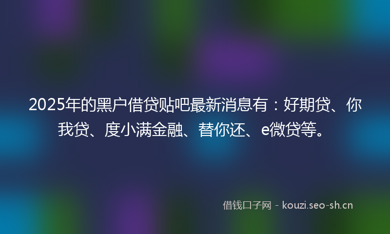 2025年的黑户借贷贴吧最新消息有:好期贷、你我贷、度小满金融、替你还、e微贷等。