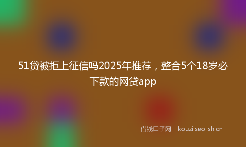 51贷被拒上征信吗2025年推荐,整合5个18岁必下款的网贷app