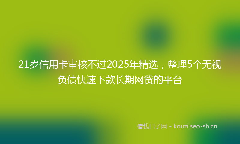 21岁信用卡审核不过2025年精选,整理5个无视负债快速下款长期网贷的平台