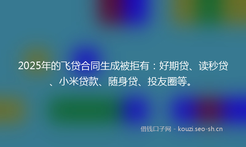 2025年的飞贷合同生成被拒有：好期贷、读秒贷、小米贷款、随身贷、投友圈等。