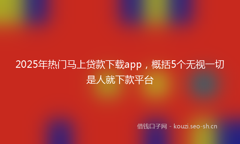 2025年热门马上贷款下载app，概括5个无视一切是人就下款平台