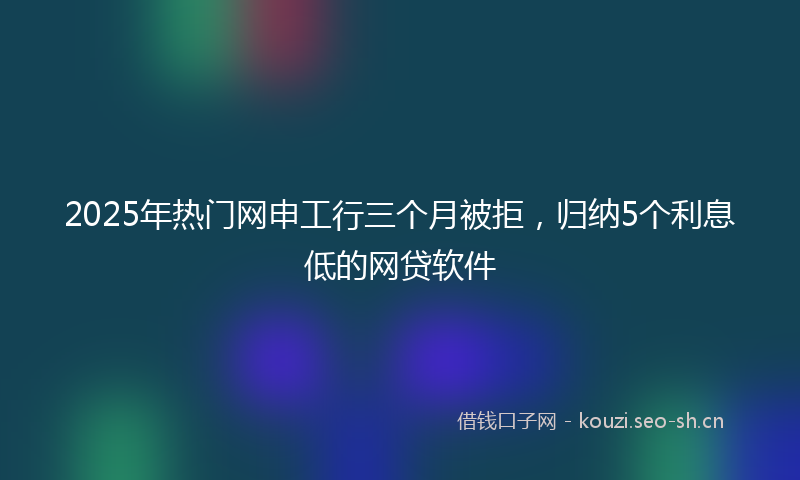 2025年热门网申工行三个月被拒,归纳5个利息低的网贷软件