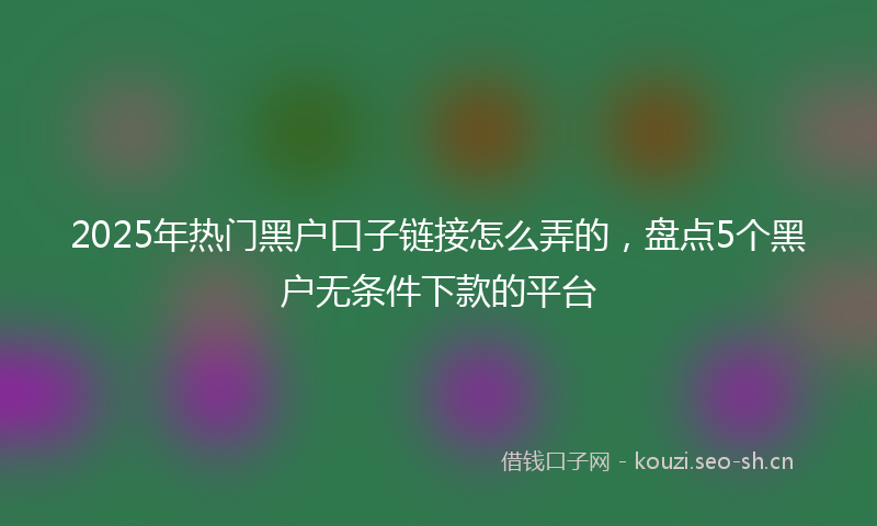2025年热门黑户口子链接怎么弄的，盘点5个黑户无条件下款的平台