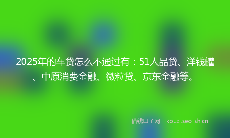 2025年的车贷怎么不通过有:51人品贷、洋钱罐、中原消费金融、微粒贷、京东金融等。