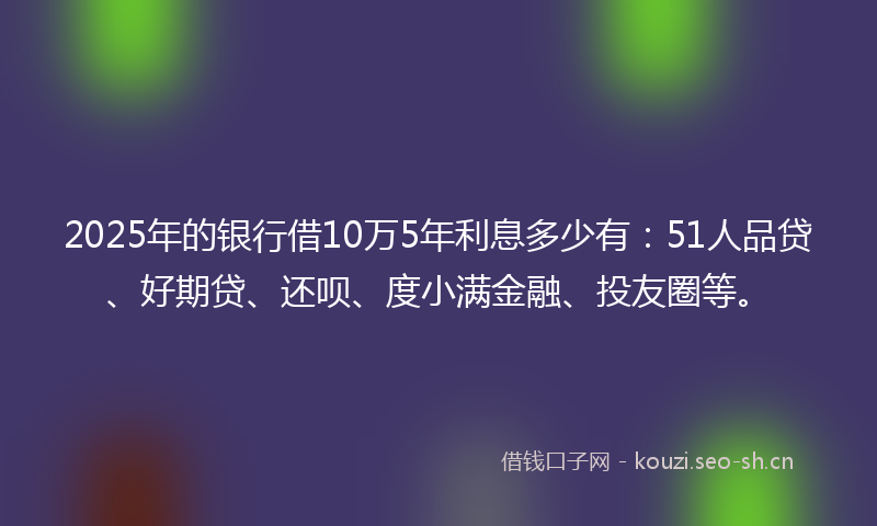 2025年的银行借10万5年利息多少有：51人品贷、好期贷、还呗、度小满金融、投友圈等。