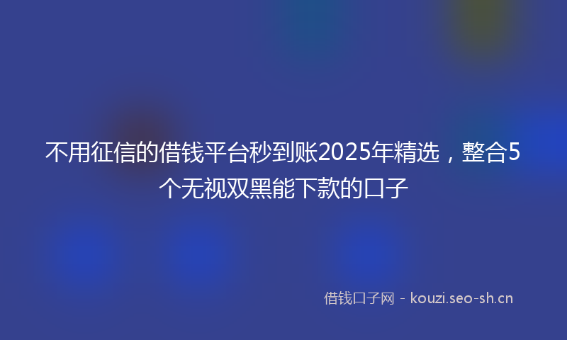 不用征信的借钱平台秒到账2025年精选，整合5个无视双黑能下款的口子