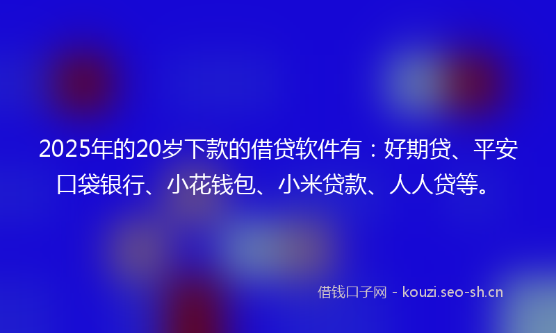 2025年的20岁下款的借贷软件有：好期贷、平安口袋银行、小花钱包、小米贷款、人人贷等。