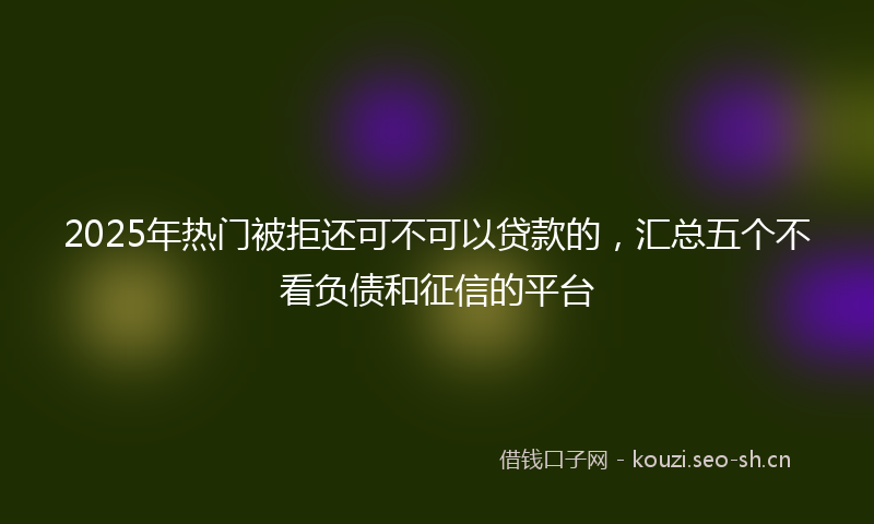 2025年热门被拒还可不可以贷款的，汇总五个不看负债和征信的平台