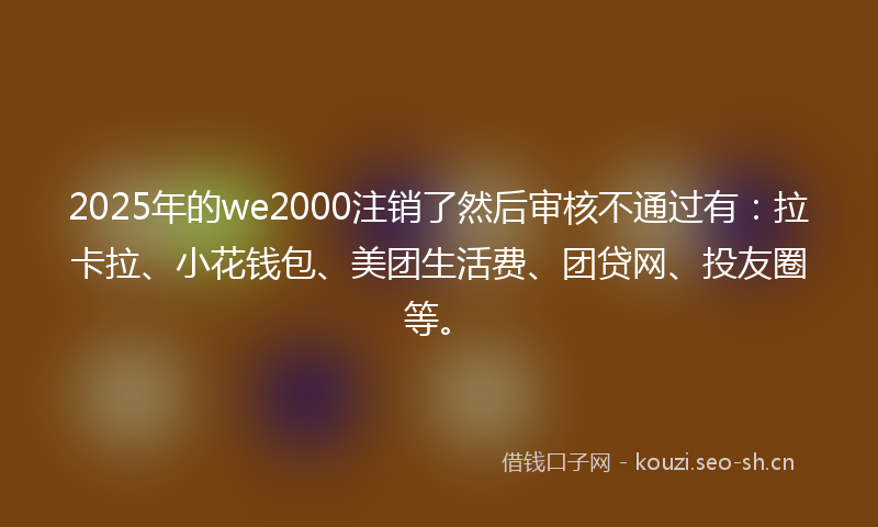 2025年的we2000注销了然后审核不通过有：拉卡拉、小花钱包、美团生活费、团贷网、投友圈等。