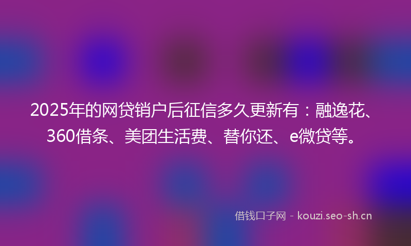 2025年的网贷销户后征信多久更新有：融逸花、360借条、美团生活费、替你还、e微贷等。