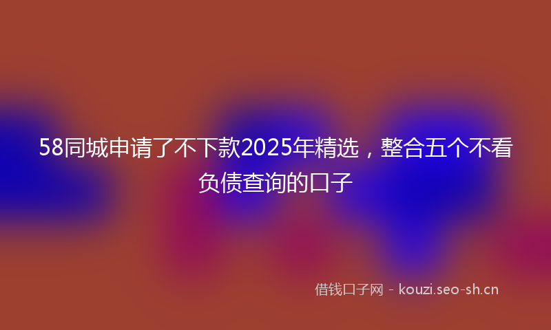 58同城申请了不下款2025年精选，整合五个不看负债查询的口子
