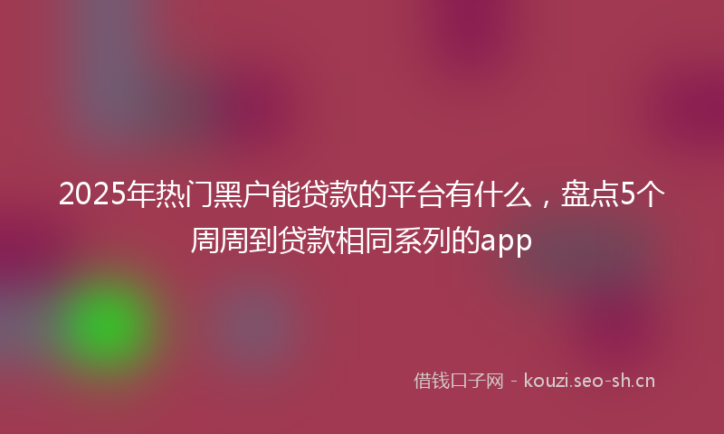 2025年热门黑户能贷款的平台有什么,盘点5个周周到贷款相同系列的app