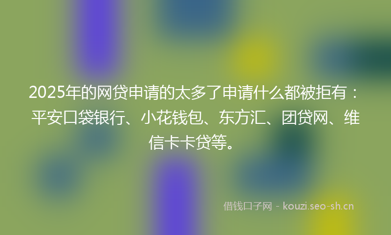2025年的网贷申请的太多了申请什么都被拒有：平安口袋银行、小花钱包、东方汇、团贷网、维信卡卡贷等。