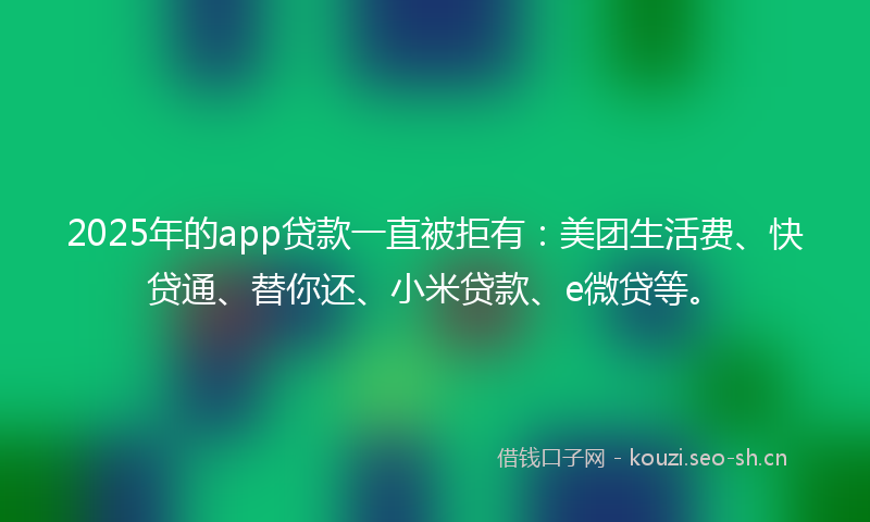 2025年的app贷款一直被拒有：美团生活费、快贷通、替你还、小米贷款、e微贷等。