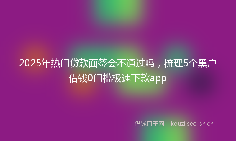 2025年热门贷款面签会不通过吗，梳理5个黑户借钱0门槛极速下款app