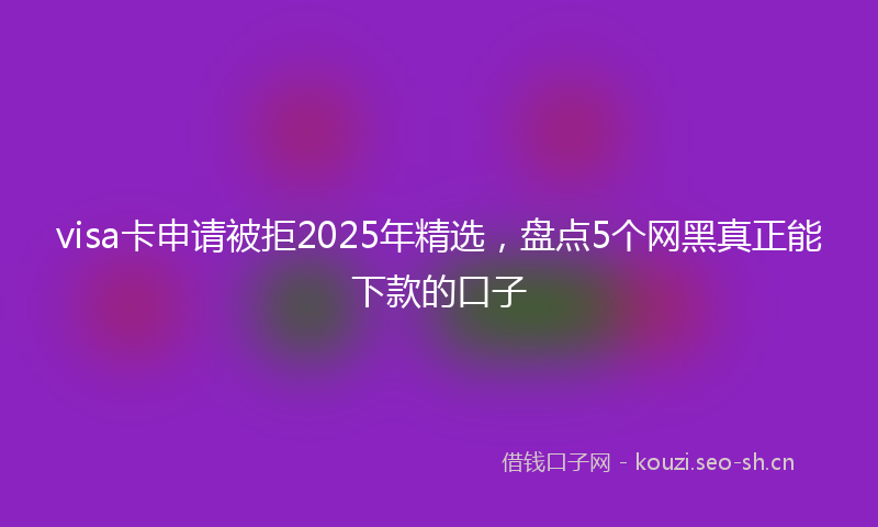 visa卡申请被拒2025年精选,盘点5个网黑真正能下款的口子