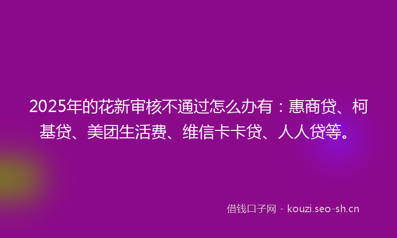 2025年的花新审核不通过怎么办有：惠商贷、柯基贷、美团生活费、维信卡卡贷、人人贷等。
