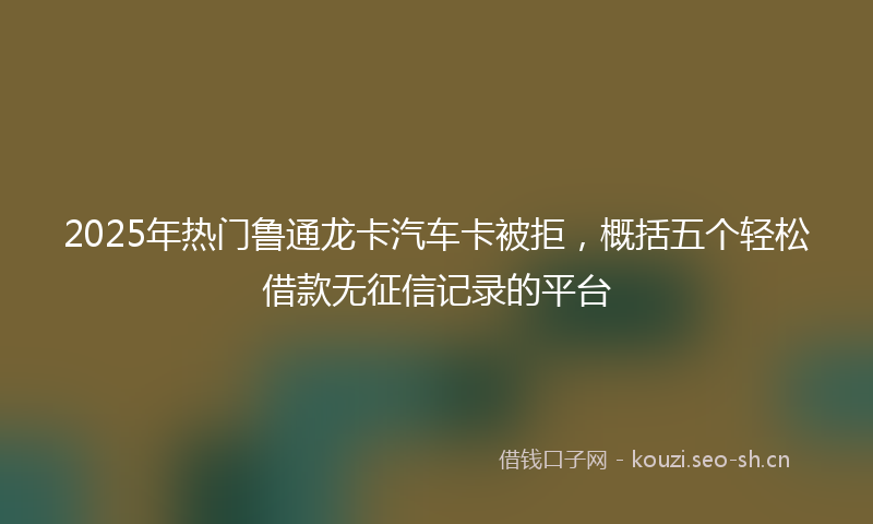2025年热门鲁通龙卡汽车卡被拒，概括五个轻松借款无征信记录的平台