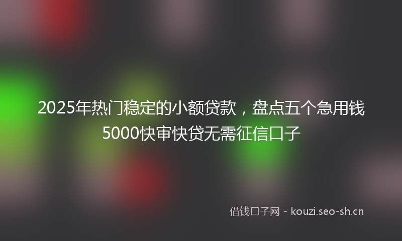 2025年热门稳定的小额贷款，盘点五个急用钱5000快审快贷无需征信口子