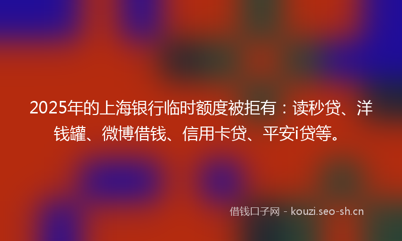 2025年的上海银行临时额度被拒有：读秒贷、洋钱罐、微博借钱、信用卡贷、平安i贷等。