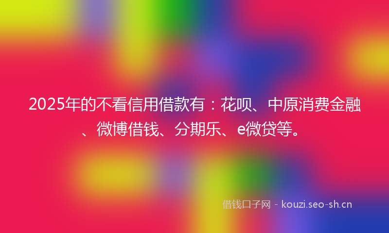 2025年的不看信用借款有:花呗、中原消费金融、微博借钱、分期乐、e微贷等。