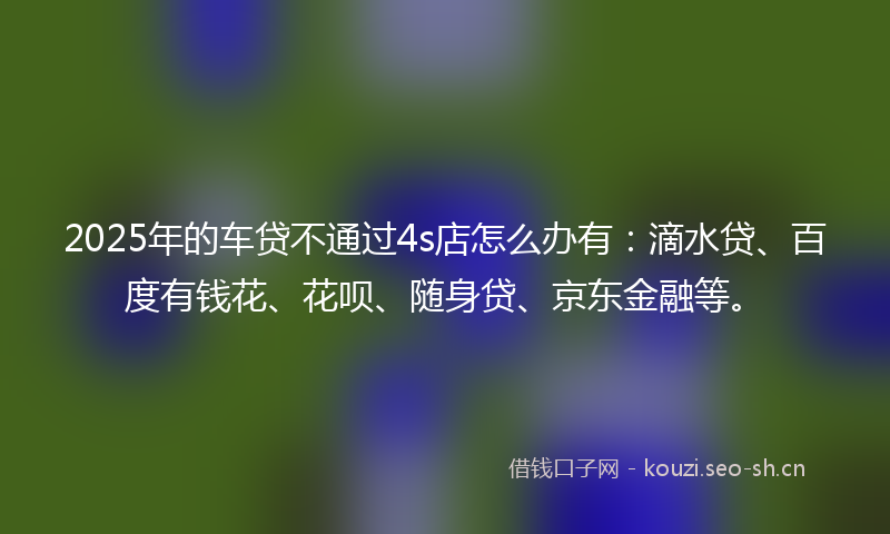 2025年的车贷不通过4s店怎么办有：滴水贷、百度有钱花、花呗、随身贷、京东金融等。