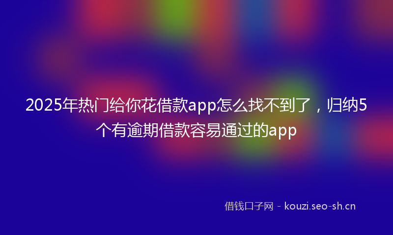 2025年热门给你花借款app怎么找不到了，归纳5个有逾期借款容易通过的app