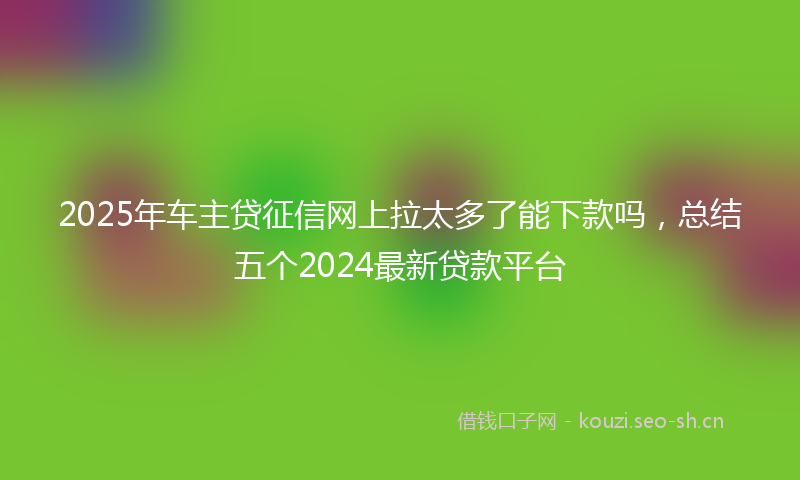 2025年车主贷征信网上拉太多了能下款吗，总结五个2024最新贷款平台