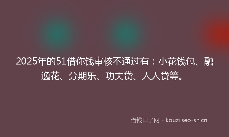 2025年的51借你钱审核不通过有：小花钱包、融逸花、分期乐、功夫贷、人人贷等。