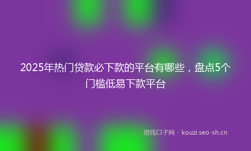 2025年热门贷款必下款的平台有哪些，盘点5个门槛低易下款平台
