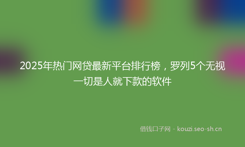 2025年热门网贷最新平台排行榜，罗列5个无视一切是人就下款的软件