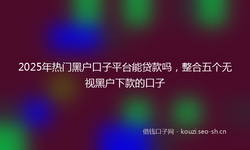 2025年热门黑户口子平台能贷款吗，整合五个无视黑户下款的口子