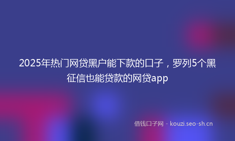 2025年热门网贷黑户能下款的口子，罗列5个黑征信也能贷款的网贷app