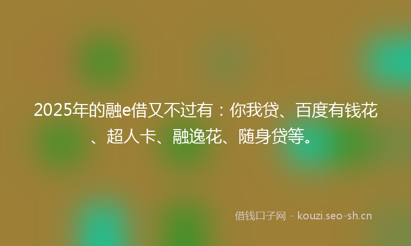 2025年的融e借又不过有：你我贷、百度有钱花、超人卡、融逸花、随身贷等。