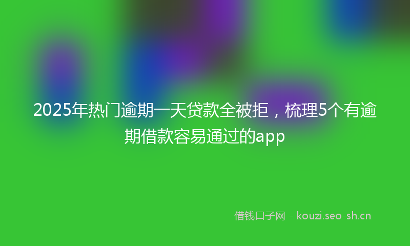 2025年热门逾期一天贷款全被拒，梳理5个有逾期借款容易通过的app