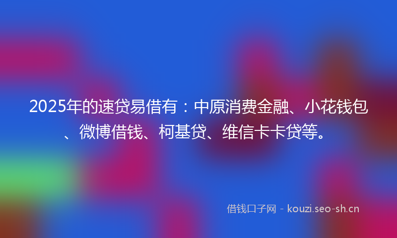 2025年的速贷易借有：中原消费金融、小花钱包、微博借钱、柯基贷、维信卡卡贷等。