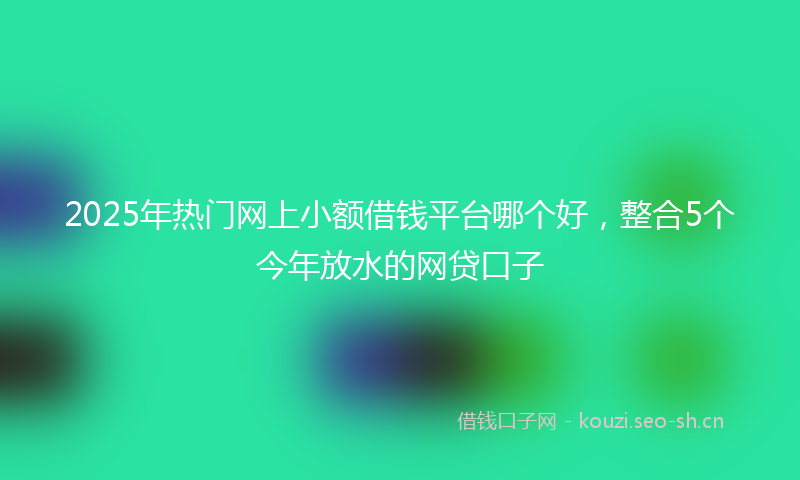 2025年热门网上小额借钱平台哪个好，整合5个今年放水的网贷口子