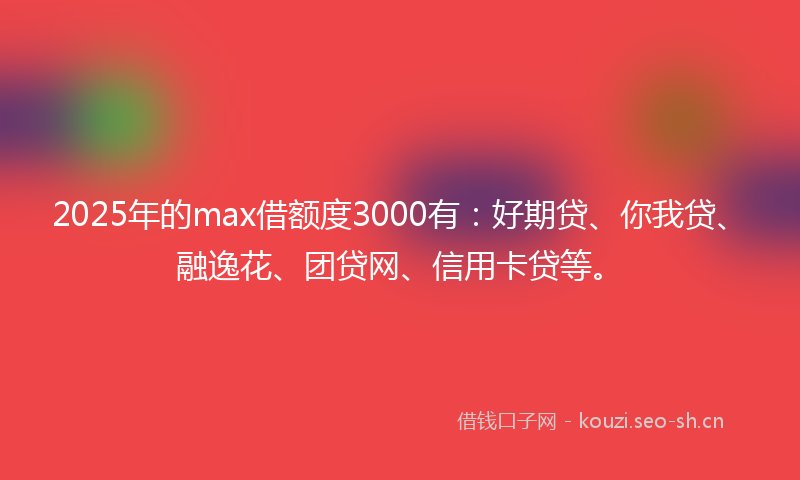 2025年的max借额度3000有：好期贷、你我贷、融逸花、团贷网、信用卡贷等。